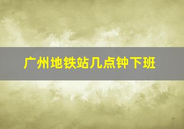 广州地铁站几点钟下班