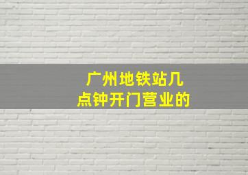 广州地铁站几点钟开门营业的