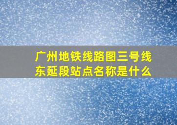 广州地铁线路图三号线东延段站点名称是什么