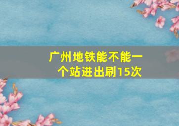 广州地铁能不能一个站进出刷15次