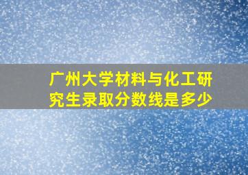 广州大学材料与化工研究生录取分数线是多少