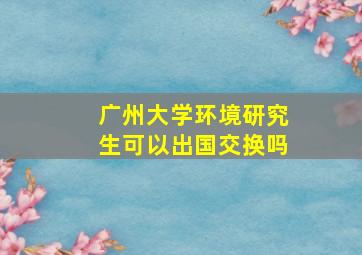 广州大学环境研究生可以出国交换吗