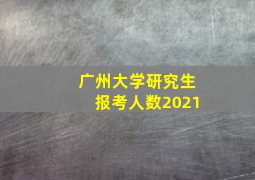 广州大学研究生报考人数2021