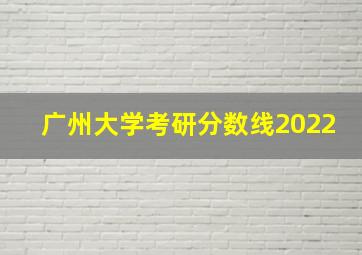 广州大学考研分数线2022