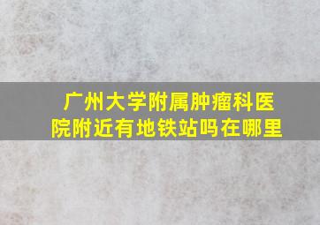 广州大学附属肿瘤科医院附近有地铁站吗在哪里