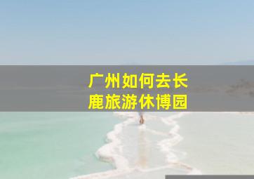 广州如何去长鹿旅游休博园