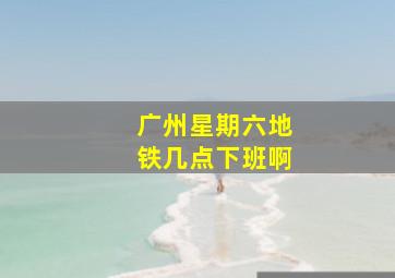 广州星期六地铁几点下班啊