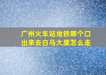 广州火车站地铁哪个口出来去白马大厦怎么走