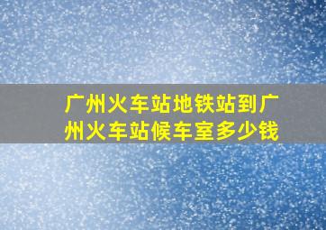 广州火车站地铁站到广州火车站候车室多少钱