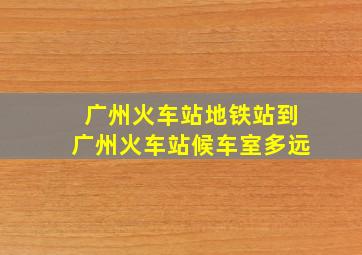 广州火车站地铁站到广州火车站候车室多远