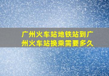 广州火车站地铁站到广州火车站换乘需要多久