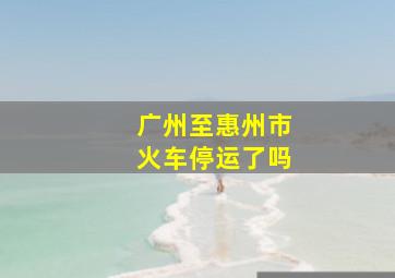 广州至惠州市火车停运了吗