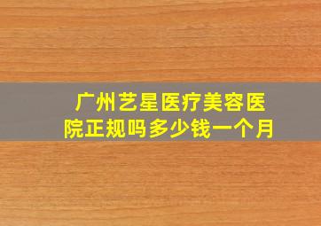 广州艺星医疗美容医院正规吗多少钱一个月