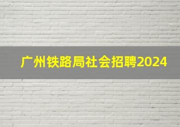 广州铁路局社会招聘2024