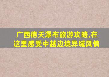 广西德天瀑布旅游攻略,在这里感受中越边境异域风情