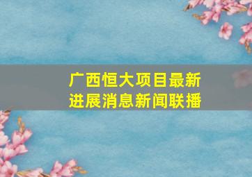 广西恒大项目最新进展消息新闻联播