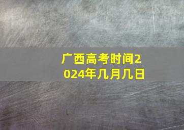 广西高考时间2024年几月几日