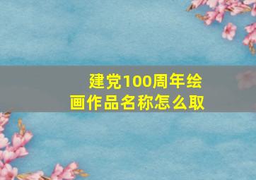 建党100周年绘画作品名称怎么取