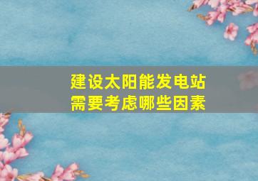 建设太阳能发电站需要考虑哪些因素