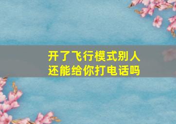 开了飞行模式别人还能给你打电话吗