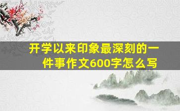 开学以来印象最深刻的一件事作文600字怎么写