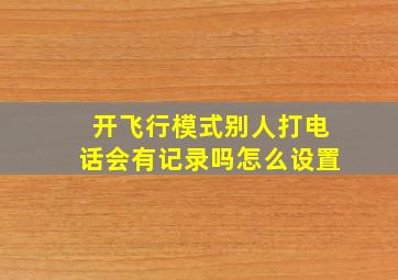 开飞行模式别人打电话会有记录吗怎么设置