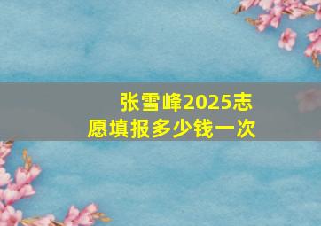 张雪峰2025志愿填报多少钱一次