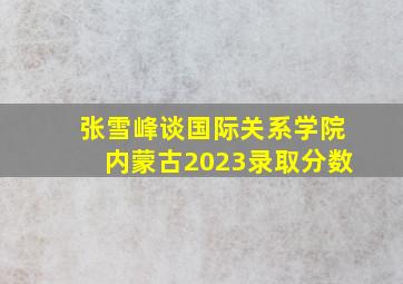 张雪峰谈国际关系学院内蒙古2023录取分数