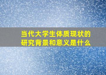 当代大学生体质现状的研究背景和意义是什么