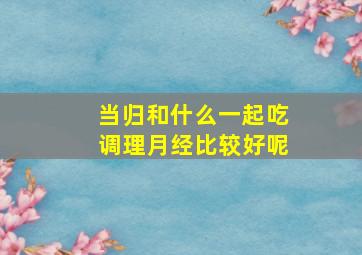 当归和什么一起吃调理月经比较好呢