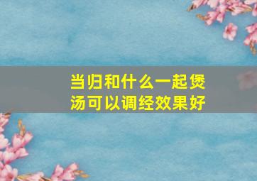 当归和什么一起煲汤可以调经效果好