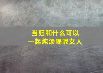 当归和什么可以一起炖汤喝呢女人