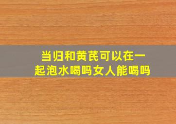 当归和黄芪可以在一起泡水喝吗女人能喝吗