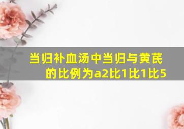 当归补血汤中当归与黄芪的比例为a2比1比1比5