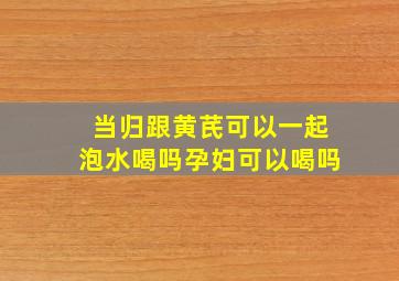 当归跟黄芪可以一起泡水喝吗孕妇可以喝吗