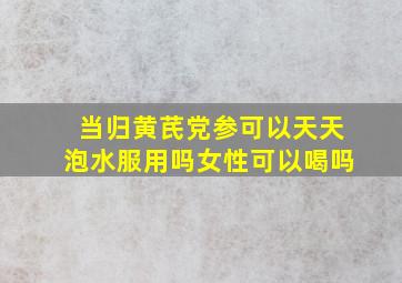 当归黄芪党参可以天天泡水服用吗女性可以喝吗