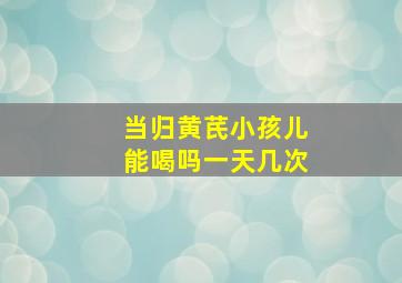 当归黄芪小孩儿能喝吗一天几次