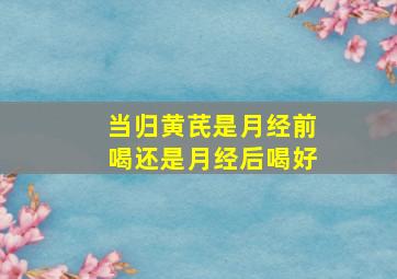 当归黄芪是月经前喝还是月经后喝好