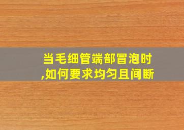 当毛细管端部冒泡时,如何要求均匀且间断