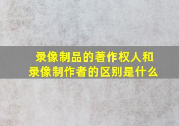 录像制品的著作权人和录像制作者的区别是什么