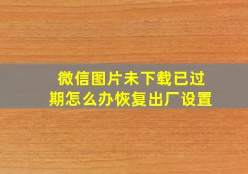 微信图片未下载已过期怎么办恢复出厂设置