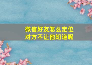 微信好友怎么定位对方不让他知道呢