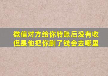 微信对方给你转账后没有收但是他把你删了钱会去哪里