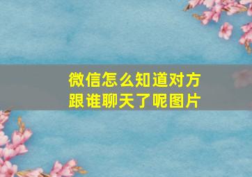 微信怎么知道对方跟谁聊天了呢图片