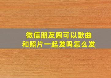 微信朋友圈可以歌曲和照片一起发吗怎么发