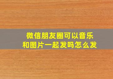 微信朋友圈可以音乐和图片一起发吗怎么发