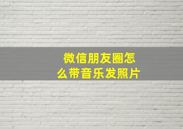 微信朋友圈怎么带音乐发照片