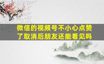 微信的视频号不小心点赞了取消后朋友还能看见吗