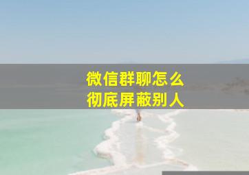 微信群聊怎么彻底屏蔽别人