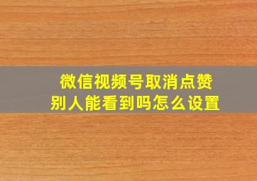 微信视频号取消点赞别人能看到吗怎么设置